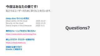 今度はあなたの番です!
私たちはユーザーのために多くのことを⾏います.
deep dive セッションを⾒る
Observability int the cloud 2020.10.22
Security int the cloud 2020.10.29
Search Engine in the Enterprise 2020.11.5
無料のトレーニングをぜひご覧ください
https://www.elastic.co/training/free
新しいクラウド クラスターを開始する
https://cloud.elastic.co/
詳細が必要ですか?
Elastic に相談する
Questions?
 