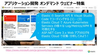 アプリケーション開発 オンデマンド ウェビナー特集
https://www.microsoft.com/ja-jp/events/top/apps-innovation-webinars.aspx
• Elastic の Search API を Visual Studio
Code でコーディングする (1) - (3)
• Elastic Cloud で Azure Kubernetes
Serviecs の様々な Log/Metrics/APM を
可視化する
• ASP.NET Core 3.x Web アプリのログを
Elastic Cloud で収集・分析してみよう︕
 