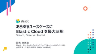 あらゆるユースケースに
Elastic Cloud を最⼤活⽤
Search. Observe. Protect.
鈴⽊ 章太郎
Elastic テクニカルプロダクトマーケティングマネージャー/エバンジェリスト
内閣官房 IT 総合戦略室 政府 CIO 補佐官
 