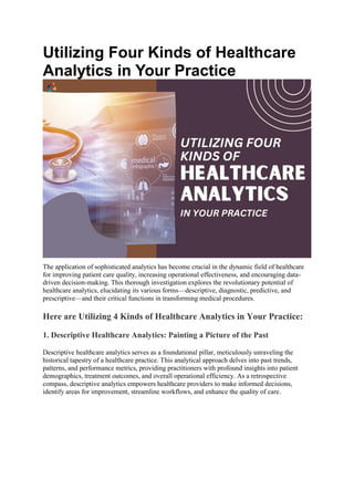 Utilizing Four Kinds of Healthcare
Analytics in Your Practice
The application of sophisticated analytics has become crucial in the dynamic field of healthcare
for improving patient care quality, increasing operational effectiveness, and encouraging data-
driven decision-making. This thorough investigation explores the revolutionary potential of
healthcare analytics, elucidating its various forms—descriptive, diagnostic, predictive, and
prescriptive—and their critical functions in transforming medical procedures.
Here are Utilizing 4 Kinds of Healthcare Analytics in Your Practice:
1. Descriptive Healthcare Analytics: Painting a Picture of the Past
Descriptive healthcare analytics serves as a foundational pillar, meticulously unraveling the
historical tapestry of a healthcare practice. This analytical approach delves into past trends,
patterns, and performance metrics, providing practitioners with profound insights into patient
demographics, treatment outcomes, and overall operational efficiency. As a retrospective
compass, descriptive analytics empowers healthcare providers to make informed decisions,
identify areas for improvement, streamline workflows, and enhance the quality of care.
 