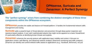 OPNsense, Suricata and
Zenarmor: A Perfect Synergy
The "perfect synergy" arises from combining the distinct strengths of these three
components within the OPNsense ecosystem.
OPNsense provides the stable and feature-rich firewall platform. It handles the fundamental network traffic
management and routing.
Suricata adds a powerful layer of threat detection and prevention through deep packet inspection and
signature-based analysis. It can catch sophisticated attacks that might not be apparent at a basic firewall level.
It's particularly effective at identifying known threats and exploits.
Zenarmor enhances the security posture with application-layer visibility and control. It focuses on
application control, web filtering, and advanced network analytics (Real-time monitoring and traffic analysis) .
Zenarmor can identify and control network traffic based on applications (e.g., Facebook, BitTorrent), not just
 