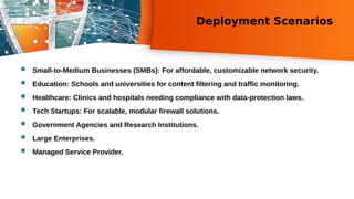 Deployment Scenarios
 Small-to-Medium Businesses (SMBs): For affordable, customizable network security.
 Education: Schools and universities for content filtering and traffic monitoring.
 Healthcare: Clinics and hospitals needing compliance with data-protection laws.
 Tech Startups: For scalable, modular firewall solutions.
 Government Agencies and Research Institutions.
 Large Enterprises.
 Managed Service Provider.
 
