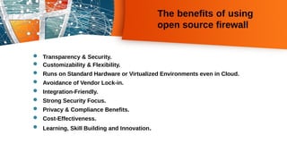 The benefits of using
open source firewall
 Transparency & Security.
 Customizability & Flexibility.
 Runs on Standard Hardware or Virtualized Environments even in Cloud.
 Avoidance of Vendor Lock-in.
 Integration-Friendly.
 Strong Security Focus.
 Privacy & Compliance Benefits.
 Cost-Effectiveness.
 Learning, Skill Building and Innovation.
 