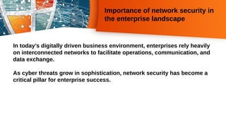 Importance of network security in
the enterprise landscape
In today’s digitally driven business environment, enterprises rely heavily
on interconnected networks to facilitate operations, communication, and
data exchange.
As cyber threats grow in sophistication, network security has become a
critical pillar for enterprise success.
 