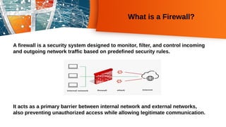 What is a Firewall?
A firewall is a security system designed to monitor, filter, and control incoming
and outgoing network traffic based on predefined security rules.
It acts as a primary barrier between internal network and external networks,
also preventing unauthorized access while allowing legitimate communication.
 