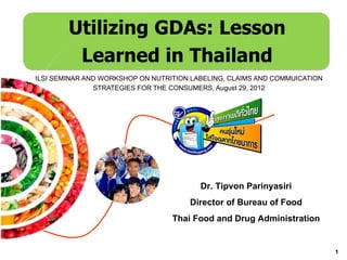 Utilizing GDAs: Lesson
         Learned in Thailand
ILSI SEMINAR AND WORKSHOP ON NUTRITION LABELING, CLAIMS AND COMMUICATION
               STRATEGIES FOR THE CONSUMERS, August 29, 2012




                                         Dr. Tipvon Parinyasiri
                                      Director of Bureau of Food
                                  Thai Food and Drug Administration

                                                                           1
 