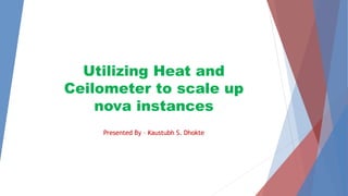 Utilizing Heat and 
Ceilometer to scale up 
nova instances 
Presented By – Kaustubh S. Dhokte 
 