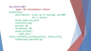 cpu_alarm_high: 
type: OS::Ceilometer::Alarm 
properties: 
description: scale up if average cpu>80% 
for 1 minute 
meter_name:cpu_util 
statistic:avg 
period: 60 
threshold: 80 
alarm_actions: 
- {get_attr: 
[nova_instance_scaling_policy, alarm_url]} 
comparison_operator:gt 
 