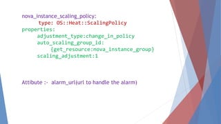 nova_instance_scaling_policy: 
type: OS::Heat::ScalingPolicy 
properties: 
adjustment_type:change_in_policy 
auto_scaling_group_id: 
{get_resource:nova_instance_group} 
scaling_adjustment:1 
Attibute :- alarm_url(url to handle the alarm) 
 