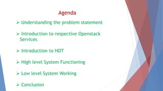 Agenda 
 Understanding the problem statement 
 Introduction to respective Openstack 
Services 
 Introduction to HOT 
 High level System Functioning 
 Low level System Working 
 Conclusion 
 