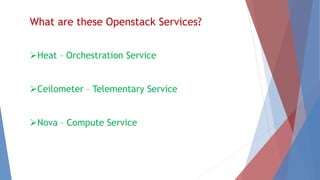 What are these Openstack Services? 
Heat – Orchestration Service 
Ceilometer – Telementary Service 
Nova – Compute Service 
 
