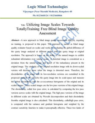 Logic Mind Technologies
Vijayangar (Near Maruthi Medicals), Bangalore-40
Ph: 8123668124 // 8123668066
Title: Utilizing Image Scales Towards
TotallyTraining Free Blind Image Quality
Assessment
Abstract—A new approach to blind image quality assessment (BIQA), requiring
no training, is proposed in this paper. The approach is named as blind image
quality evaluator based on scales and works by evaluating the global difference of
the query image analyzed at different scales with the query image at original
resolution. The approach is based on the ability of the natural images to exhibit
redundant information over various scales. A distorted image is considered as a
deviation from the natural image and bereft of the redundancy present in the
original image. The similarity of the original resolution image with its down-scaled
version will decrease more when the image is distorted more. Therefore, the
dissimilarities of an image with its low-resolution versions are cumulated in the
proposed method. We dissolve the query image into its scale-space and measure
the global dissimilarity with the co-occurrence histograms of the original and its
scaled images. These scaled images are the low pass versions of the original image.
The dissimilarity, called low pass error, is calculated by comparing the low pass
versions across scales with the original image. The high pass versions of the image
in different scales are obtained by Wavelet decomposition and their dissimilarity
fromthe original image is also calculated. This dissimilarity, calledhigh pass error,
is computed with the variance and gradient histograms and weighted by the
contrast sensitivity function to make it perceptually effective. These two kinds of
 