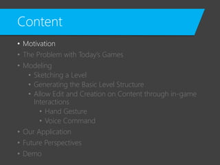 Content
• Motivation
• The Problem with Today’s Games
• Modeling
• Sketching a Level
• Generating the Basic Level Structure
• Allow Edit and Creation on Content through in-game
Interactions
• Hand Gesture
• Voice Command
• Our Application
• Future Perspectives
• Demo
 