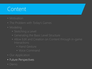 Content
• Motivation
• The Problem with Today’s Games
• Modeling
• Sketching a Level
• Generating the Basic Level Structure
• Allow Edit and Creation on Content through in-game
Interactions
• Hand Gesture
• Voice Command
• Our Application
• Future Perspectives
• Demo
 