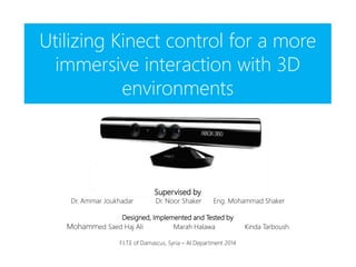 Utilizing Kinect control for a more
immersive interaction with 3D
environments
Supervised by
Dr. Ammar Joukhadar Dr. Noor Shaker Eng. Mohammad Shaker
Designed, Implemented and Tested by
Mohammed Saed Haj Ali Marah Halawa Kinda Tarboush
F.I.T.E of Damascus, Syria – AI Department 2014
 