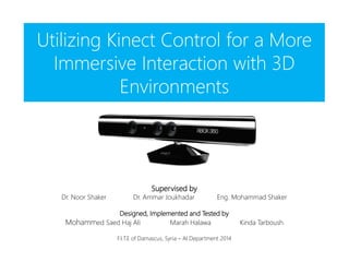 Utilizing Kinect Control for a More
Immersive Interaction with 3D
Environments
Supervised by
Dr. Noor Shaker Dr. Ammar Joukhadar Eng. Mohammad Shaker
Designed, Implemented and Tested by
Mohammed Saed Haj Ali Marah Halawa Kinda Tarboush
F.I.T.E of Damascus, Syria – AI Department 2014
 