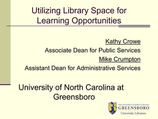 Utilizing Library Space for Learning Opportunities Kathy Crowe Associate Dean for Public Services Mike Crumpton Assistant Dean for Administrative Services University of North Carolina at Greensboro 
