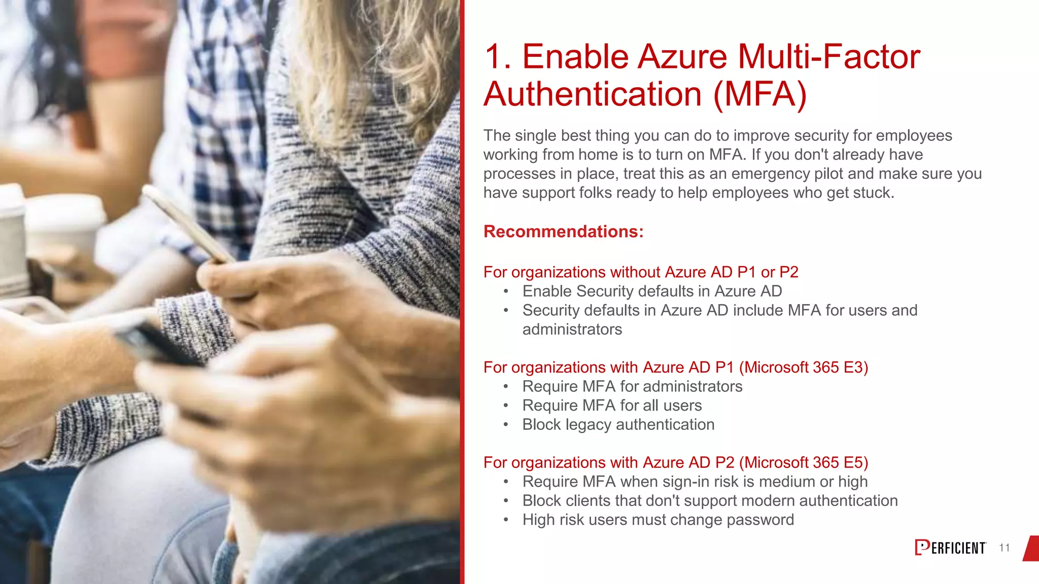 1. Enable Azure Multi-Factor
Authentication (MFA)
The single best thing you can do to improve security for employees
working from home is to turn on MFA. If you don't already have
processes in place, treat this as an emergency pilot and make sure you
have support folks ready to help employees who get stuck.
Recommendations:
For organizations without Azure AD P1 or P2
• Enable Security defaults in Azure AD
• Security defaults in Azure AD include MFA for users and
administrators
For organizations with Azure AD P1 (Microsoft 365 E3)
• Require MFA for administrators
• Require MFA for all users
• Block legacy authentication
For organizations with Azure AD P2 (Microsoft 365 E5)
• Require MFA when sign-in risk is medium or high
• Block clients that don't support modern authentication
• High risk users must change password
 