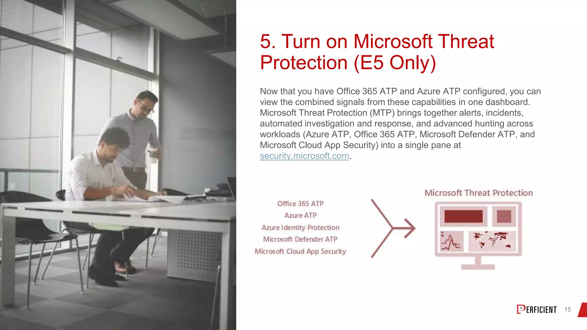 5. Turn on Microsoft Threat
Protection (E5 Only)
Now that you have Office 365 ATP and Azure ATP configured, you can
view the combined signals from these capabilities in one dashboard.
Microsoft Threat Protection (MTP) brings together alerts, incidents,
automated investigation and response, and advanced hunting across
workloads (Azure ATP, Office 365 ATP, Microsoft Defender ATP, and
Microsoft Cloud App Security) into a single pane at
security.microsoft.com.
 