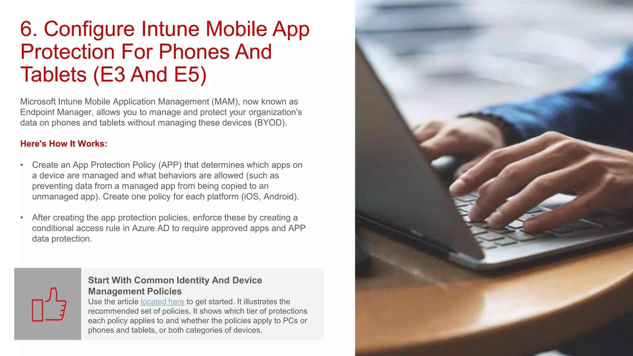6. Configure Intune Mobile App
Protection For Phones And
Tablets (E3 And E5)
Microsoft Intune Mobile Application Management (MAM), now known as
Endpoint Manager, allows you to manage and protect your organization's
data on phones and tablets without managing these devices (BYOD).
Here's How It Works:
• Create an App Protection Policy (APP) that determines which apps on
a device are managed and what behaviors are allowed (such as
preventing data from a managed app from being copied to an
unmanaged app). Create one policy for each platform (iOS, Android).
• After creating the app protection policies, enforce these by creating a
conditional access rule in Azure AD to require approved apps and APP
data protection.
Start With Common Identity And Device
Management Policies
Use the article located here to get started. It illustrates the
recommended set of policies. It shows which tier of protections
each policy applies to and whether the policies apply to PCs or
phones and tablets, or both categories of devices.
 