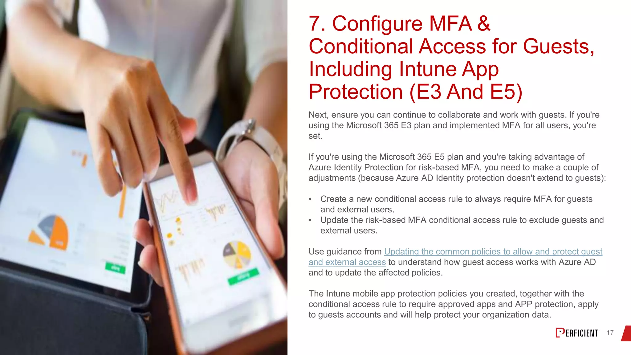 7. Configure MFA &
Conditional Access for Guests,
Including Intune App
Protection (E3 And E5)
Next, ensure you can continue to collaborate and work with guests. If you're
using the Microsoft 365 E3 plan and implemented MFA for all users, you're
set.
If you're using the Microsoft 365 E5 plan and you're taking advantage of
Azure Identity Protection for risk-based MFA, you need to make a couple of
adjustments (because Azure AD Identity protection doesn't extend to guests):
• Create a new conditional access rule to always require MFA for guests
and external users.
• Update the risk-based MFA conditional access rule to exclude guests and
external users.
Use guidance from Updating the common policies to allow and protect guest
and external access to understand how guest access works with Azure AD
and to update the affected policies.
The Intune mobile app protection policies you created, together with the
conditional access rule to require approved apps and APP protection, apply
to guests accounts and will help protect your organization data.
 