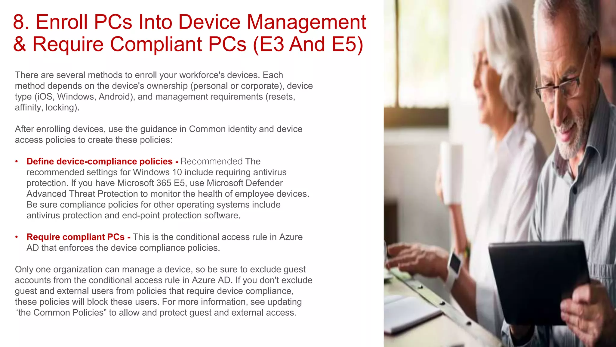 8. Enroll PCs Into Device Management
& Require Compliant PCs (E3 And E5)
There are several methods to enroll your workforce's devices. Each
method depends on the device's ownership (personal or corporate), device
type (iOS, Windows, Android), and management requirements (resets,
affinity, locking).
After enrolling devices, use the guidance in Common identity and device
access policies to create these policies:
• Define device-compliance policies - The
recommended settings for Windows 10 include requiring antivirus
protection. If you have Microsoft 365 E5, use Microsoft Defender
Advanced Threat Protection to monitor the health of employee devices.
Be sure compliance policies for other operating systems include
antivirus protection and end-point protection software.
• Require compliant PCs - This is the conditional access rule in Azure
AD that enforces the device compliance policies.
Only one organization can manage a device, so be sure to exclude guest
accounts from the conditional access rule in Azure AD. If you don't exclude
guest and external users from policies that require device compliance,
these policies will block these users. For more information, see updating
the Common Policies” to allow and protect guest and external access
 