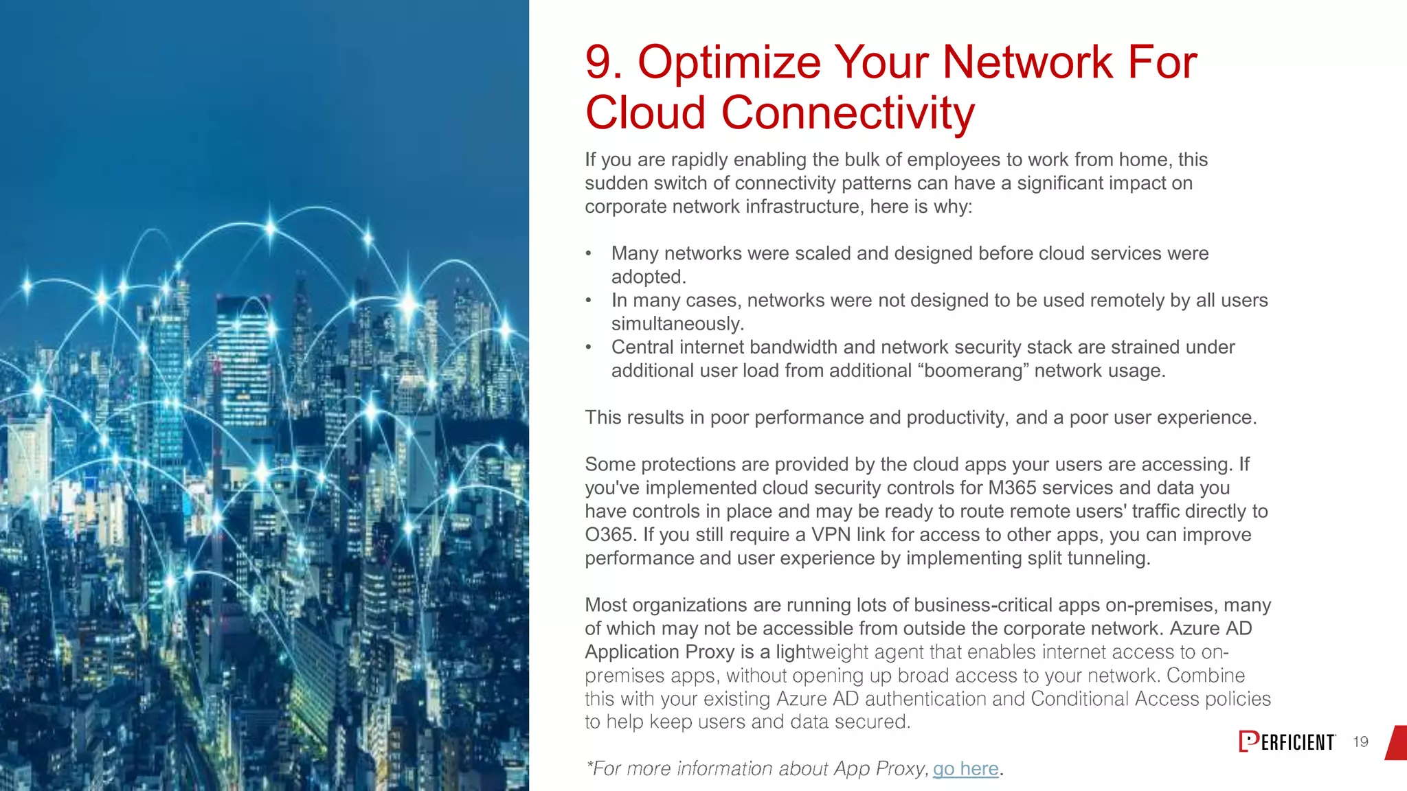 9. Optimize Your Network For
Cloud Connectivity
If you are rapidly enabling the bulk of employees to work from home, this
sudden switch of connectivity patterns can have a significant impact on
corporate network infrastructure, here is why:
• Many networks were scaled and designed before cloud services were
adopted.
• In many cases, networks were not designed to be used remotely by all users
simultaneously.
• Central internet bandwidth and network security stack are strained under
additional user load from additional “boomerang” network usage.
This results in poor performance and productivity, and a poor user experience.
Some protections are provided by the cloud apps your users are accessing. If
you've implemented cloud security controls for M365 services and data you
have controls in place and may be ready to route remote users' traffic directly to
O365. If you still require a VPN link for access to other apps, you can improve
performance and user experience by implementing split tunneling.
Most organizations are running lots of business-critical apps on-premises, many
of which may not be accessible from outside the corporate network. Azure AD
Application Proxy is a ligh
go here.
 