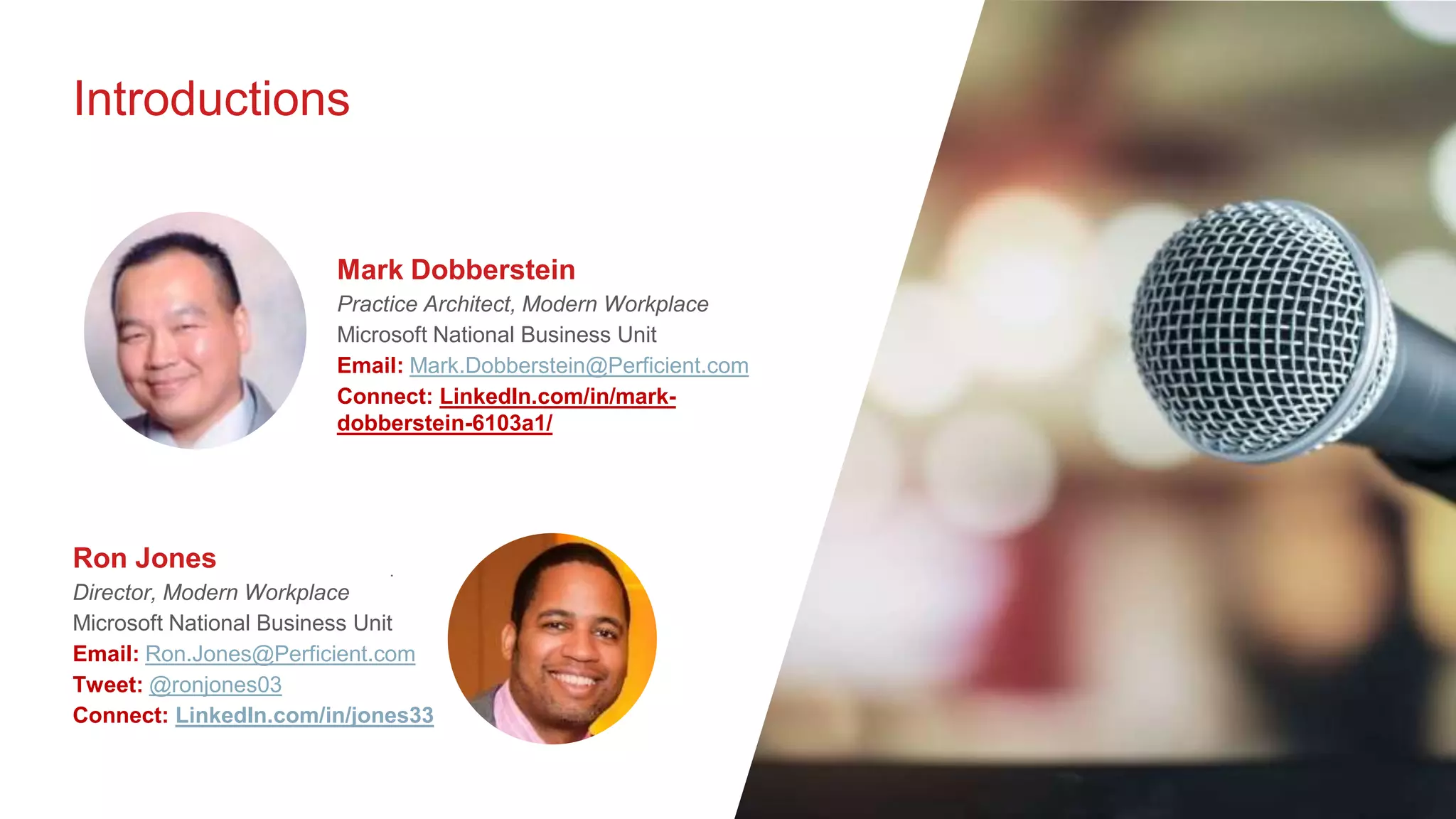 Introductions
.
Ron Jones
Director, Modern Workplace
Microsoft National Business Unit
Email: Ron.Jones@Perficient.com
Tweet: @ronjones03
Connect: LinkedIn.com/in/jones33
Mark Dobberstein
Practice Architect, Modern Workplace
Microsoft National Business Unit
Email: Mark.Dobberstein@Perficient.com
Connect: LinkedIn.com/in/mark-
dobberstein-6103a1/
 