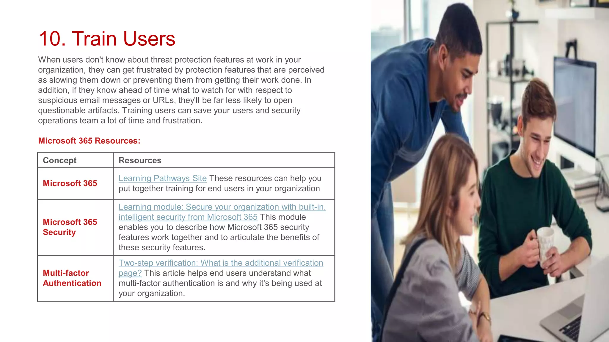 10. Train Users
When users don't know about threat protection features at work in your
organization, they can get frustrated by protection features that are perceived
as slowing them down or preventing them from getting their work done. In
addition, if they know ahead of time what to watch for with respect to
suspicious email messages or URLs, they'll be far less likely to open
questionable artifacts. Training users can save your users and security
operations team a lot of time and frustration.
Microsoft 365 Resources:
Concept Resources
Microsoft 365
Learning Pathways Site These resources can help you
put together training for end users in your organization
Microsoft 365
Security
Learning module: Secure your organization with built-in,
intelligent security from Microsoft 365 This module
enables you to describe how Microsoft 365 security
features work together and to articulate the benefits of
these security features.
Multi-factor
Authentication
Two-step verification: What is the additional verification
page? This article helps end users understand what
multi-factor authentication is and why it's being used at
your organization.
 