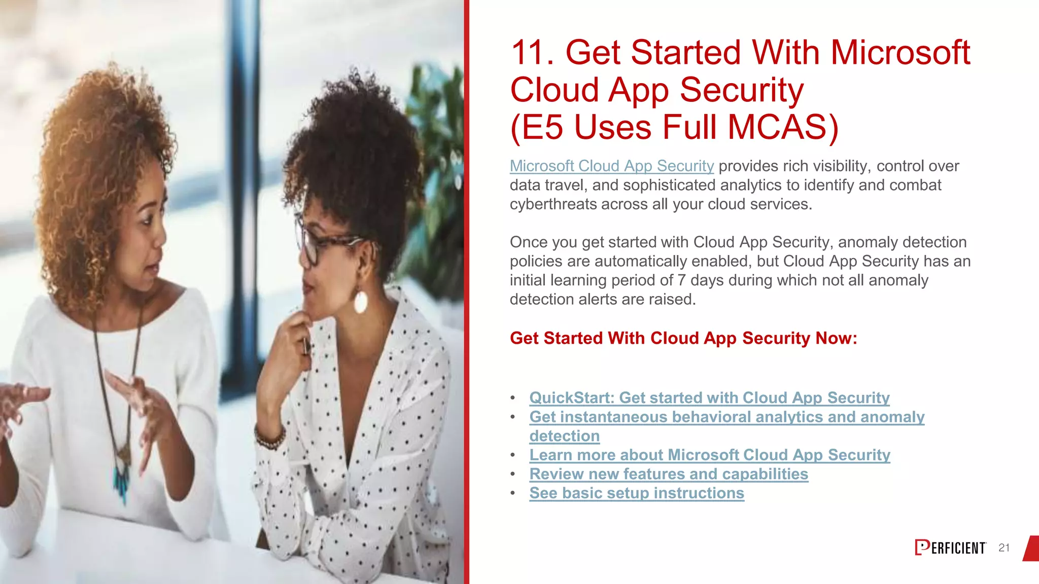 11. Get Started With Microsoft
Cloud App Security
(E5 Uses Full MCAS)
Microsoft Cloud App Security provides rich visibility, control over
data travel, and sophisticated analytics to identify and combat
cyberthreats across all your cloud services.
Once you get started with Cloud App Security, anomaly detection
policies are automatically enabled, but Cloud App Security has an
initial learning period of 7 days during which not all anomaly
detection alerts are raised.
Get Started With Cloud App Security Now:
• QuickStart: Get started with Cloud App Security
• Get instantaneous behavioral analytics and anomaly
detection
• Learn more about Microsoft Cloud App Security
• Review new features and capabilities
• See basic setup instructions
 