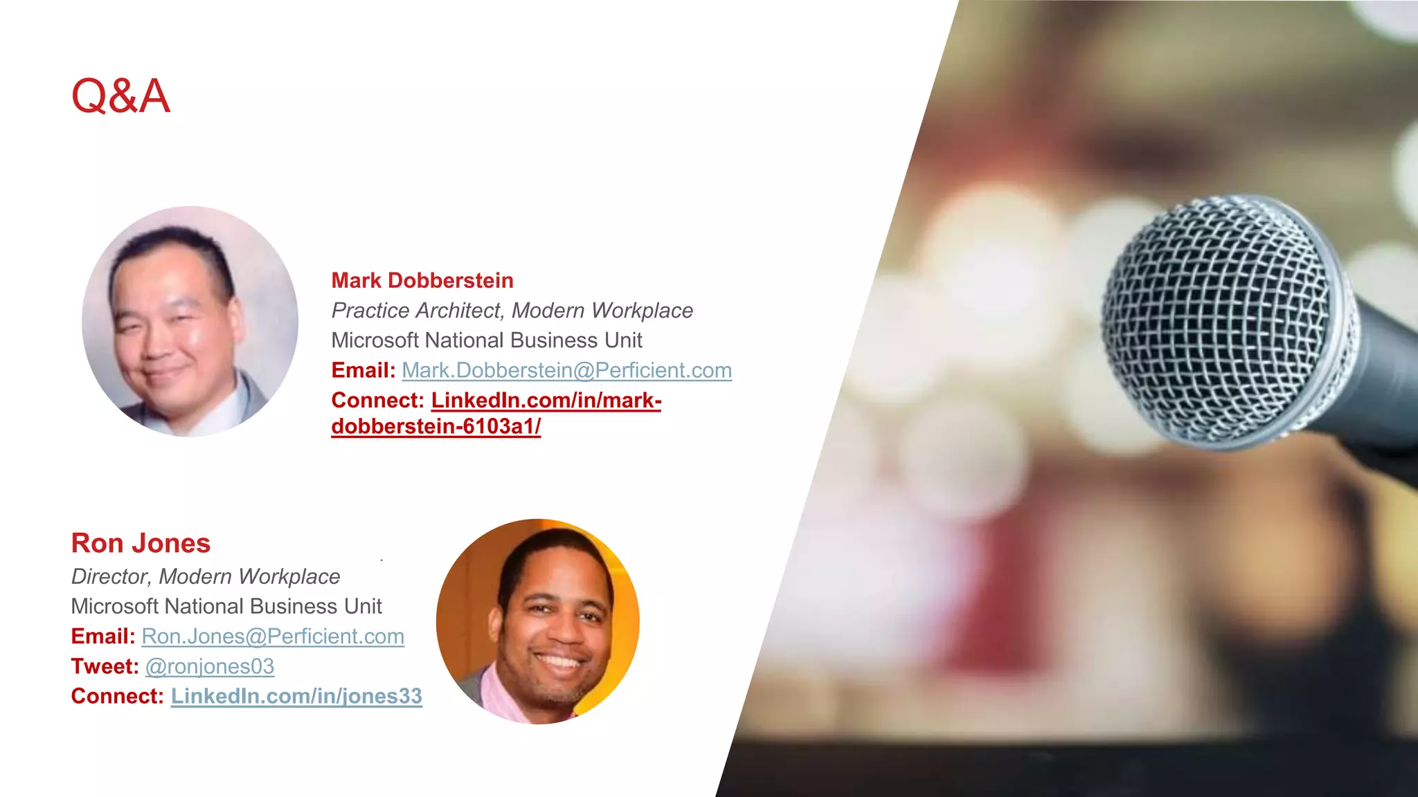 Q&A
.
Ron Jones
Director, Modern Workplace
Microsoft National Business Unit
Email: Ron.Jones@Perficient.com
Tweet: @ronjones03
Connect: LinkedIn.com/in/jones33
Mark Dobberstein
Practice Architect, Modern Workplace
Microsoft National Business Unit
Email: Mark.Dobberstein@Perficient.com
Connect: LinkedIn.com/in/mark-
dobberstein-6103a1/
 