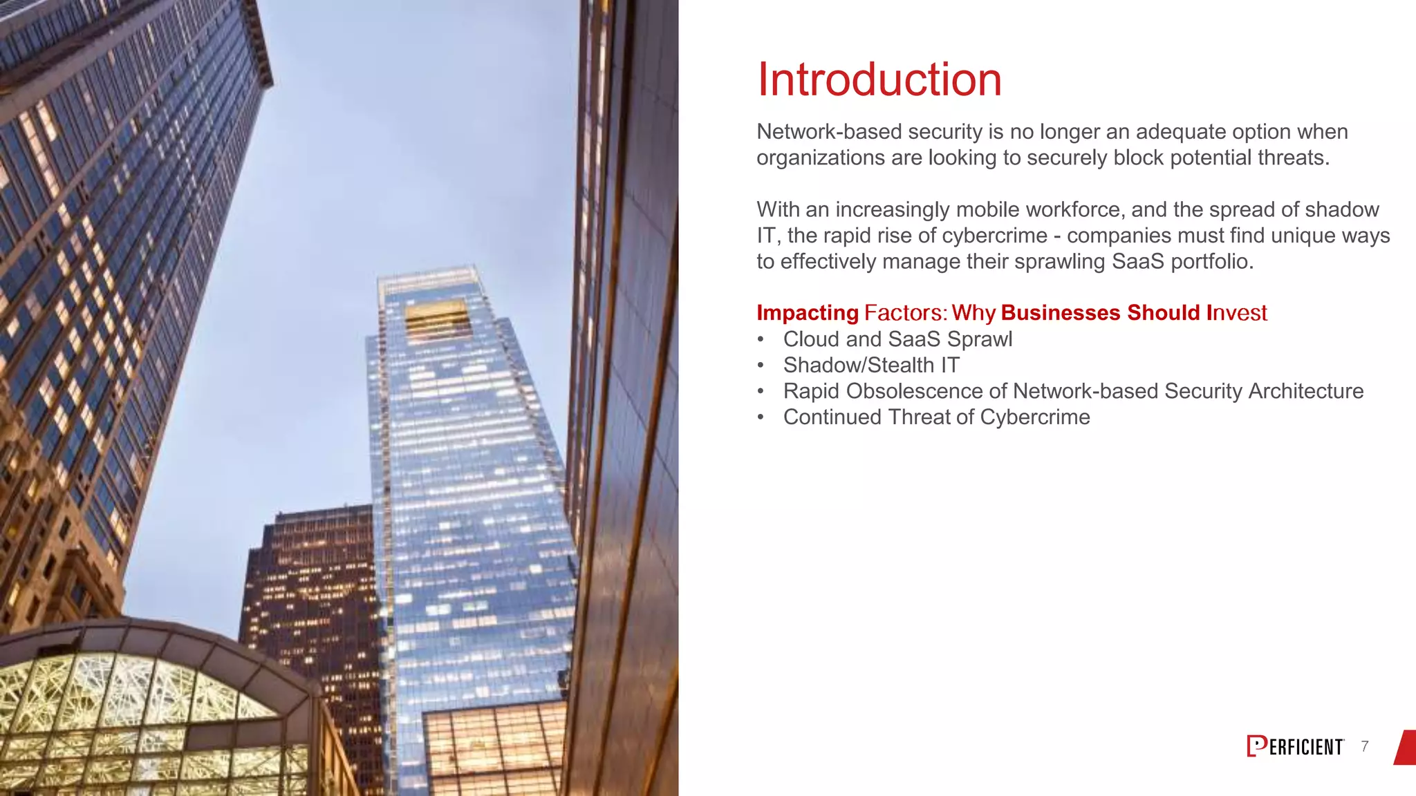 Introduction
Network-based security is no longer an adequate option when
organizations are looking to securely block potential threats.
With an increasingly mobile workforce, and the spread of shadow
IT, the rapid rise of cybercrime - companies must find unique ways
to effectively manage their sprawling SaaS portfolio.
Impacting Businesses Should I
• Cloud and SaaS Sprawl
• Shadow/Stealth IT
• Rapid Obsolescence of Network-based Security Architecture
• Continued Threat of Cybercrime
 