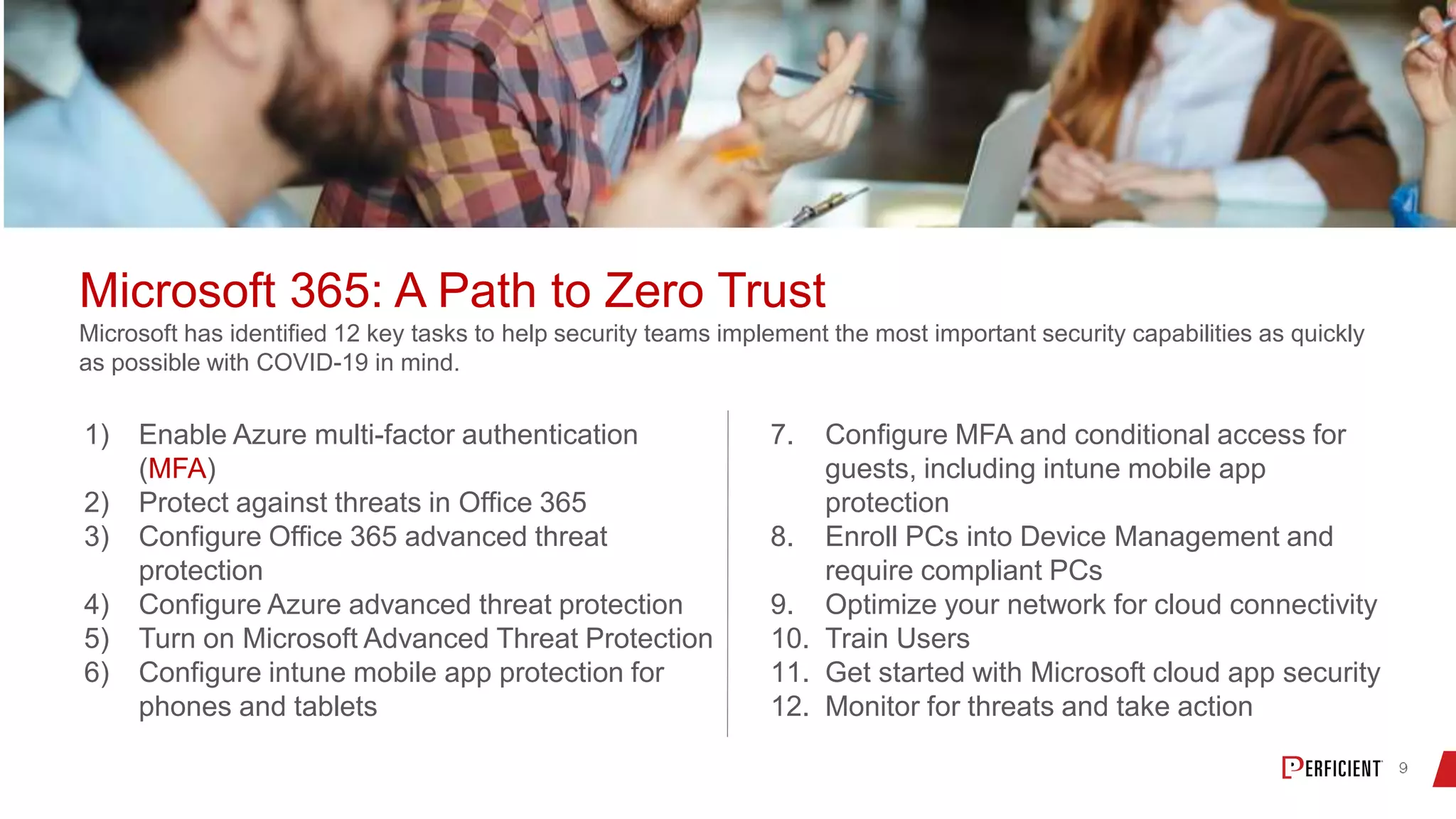 Microsoft 365: A Path to Zero Trust
Microsoft has identified 12 key tasks to help security teams implement the most important security capabilities as quickly
as possible with COVID-19 in mind.
1) Enable Azure multi-factor authentication
(MFA)
2) Protect against threats in Office 365
3) Configure Office 365 advanced threat
protection
4) Configure Azure advanced threat protection
5) Turn on Microsoft Advanced Threat Protection
6) Configure intune mobile app protection for
phones and tablets
7. Configure MFA and conditional access for
guests, including intune mobile app
protection
8. Enroll PCs into Device Management and
require compliant PCs
9. Optimize your network for cloud connectivity
10. Train Users
11. Get started with Microsoft cloud app security
12. Monitor for threats and take action
 