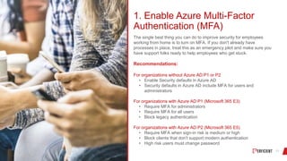 1. Enable Azure Multi-Factor
Authentication (MFA)
The single best thing you can do to improve security for employees
working from home is to turn on MFA. If you don't already have
processes in place, treat this as an emergency pilot and make sure you
have support folks ready to help employees who get stuck.
Recommendations:
For organizations without Azure AD P1 or P2
• Enable Security defaults in Azure AD
• Security defaults in Azure AD include MFA for users and
administrators
For organizations with Azure AD P1 (Microsoft 365 E3)
• Require MFA for administrators
• Require MFA for all users
• Block legacy authentication
For organizations with Azure AD P2 (Microsoft 365 E5)
• Require MFA when sign-in risk is medium or high
• Block clients that don't support modern authentication
• High risk users must change password
 
