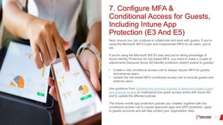 7. Configure MFA &
Conditional Access for Guests,
Including Intune App
Protection (E3 And E5)
Next, ensure you can continue to collaborate and work with guests. If you're
using the Microsoft 365 E3 plan and implemented MFA for all users, you're
set.
If you're using the Microsoft 365 E5 plan and you're taking advantage of
Azure Identity Protection for risk-based MFA, you need to make a couple of
adjustments (because Azure AD Identity protection doesn't extend to guests):
• Create a new conditional access rule to always require MFA for guests
and external users.
• Update the risk-based MFA conditional access rule to exclude guests and
external users.
Use guidance from Updating the common policies to allow and protect guest
and external access to understand how guest access works with Azure AD
and to update the affected policies.
The Intune mobile app protection policies you created, together with the
conditional access rule to require approved apps and APP protection, apply
to guests accounts and will help protect your organization data.
 