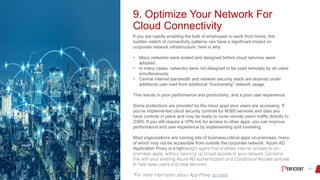 9. Optimize Your Network For
Cloud Connectivity
If you are rapidly enabling the bulk of employees to work from home, this
sudden switch of connectivity patterns can have a significant impact on
corporate network infrastructure, here is why:
• Many networks were scaled and designed before cloud services were
adopted.
• In many cases, networks were not designed to be used remotely by all users
simultaneously.
• Central internet bandwidth and network security stack are strained under
additional user load from additional “boomerang” network usage.
This results in poor performance and productivity, and a poor user experience.
Some protections are provided by the cloud apps your users are accessing. If
you've implemented cloud security controls for M365 services and data you
have controls in place and may be ready to route remote users' traffic directly to
O365. If you still require a VPN link for access to other apps, you can improve
performance and user experience by implementing split tunneling.
Most organizations are running lots of business-critical apps on-premises, many
of which may not be accessible from outside the corporate network. Azure AD
Application Proxy is a ligh
go here.
 
