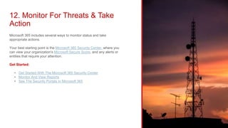 12. Monitor For Threats & Take
Action
Microsoft 365 includes several ways to monitor status and take
appropriate actions.
Your best starting point is the Microsoft 365 Security Center, where you
can view your organization's Microsoft Secure Score, and any alerts or
entities that require your attention.
Get Started:
• Get Started With The Microsoft 365 Security Center
• Monitor And View Reports
• See The Security Portals In Microsoft 365
 