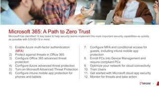 Microsoft 365: A Path to Zero Trust
Microsoft has identified 12 key tasks to help security teams implement the most important security capabilities as quickly
as possible with COVID-19 in mind.
1) Enable Azure multi-factor authentication
(MFA)
2) Protect against threats in Office 365
3) Configure Office 365 advanced threat
protection
4) Configure Azure advanced threat protection
5) Turn on Microsoft Advanced Threat Protection
6) Configure intune mobile app protection for
phones and tablets
7. Configure MFA and conditional access for
guests, including intune mobile app
protection
8. Enroll PCs into Device Management and
require compliant PCs
9. Optimize your network for cloud connectivity
10. Train Users
11. Get started with Microsoft cloud app security
12. Monitor for threats and take action
 