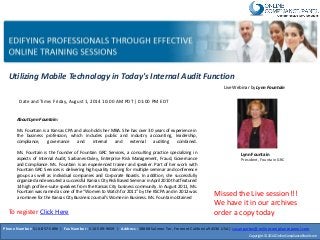Utilizing Mobile Technology in Today's Internal Audit Function
Live Webinar by Lynn Fountain
Lynn Fountain
President, Fountain GRC
Date and Time: Friday, August 1, 2014 10:00 AM PDT | 01:00 PM EDT
About Lynn Fountain:
Ms. Fountain is a Kansas CPA and also holds her MBA. She has over 30 years of experience in
the business profession, which includes public and industry accounting, leadership,
compliance, governance and internal and external auditing combined.
Ms. Fountain is the founder of Fountain GRC Services, a consulting practice specializing in
aspects of Internal Audit, Sarbanes-Oxley, Enterprise Risk Management, Fraud, Governance
and Compliance. Ms. Fountain is an experienced trainer and speaker. Part of her work with
Fountain GRC Services is delivering high quality training for multiple seminar and conference
groups as well as individual companies and Corporate Boards. In addition, she successfully
organized and executed a successful Kansas City Risk Based Seminar in April 2010 that featured
14 high profile e-suite speakers from the Kansas City business community. In August 2011, Ms.
Fountain was named as one of the “Women to Watch for 2011” by the KSCPA and in 2012 was
a nominee for the Kansas City Business Journal’s Women in Business. Ms. Fountain obtained
Phone Number: 510-857-5896 | Fax Number : 510-509-9659 | Address : 38868 Salmon Ter, Fremont California94536 USA | susanpartov@onlinecompliancepanel.com
Copyright © 2014 OnlineCompliancePanel.com
Missed the Live session!!!
We have it in our archives
order a copy todayTo register Click Here
 