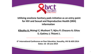 1
www.lvcthealth.org
Utilizing one2one Sanitary pads initiative as an entry point
for HIV and Sexual and Reproductive Health (SRH)
information
Kibutha A; Maingi C; Muthoni T; Njiru P; Chazara A; Gitau
E; Gatimu J; Thiomi J.
6th
International Conference on Peer Education, Sexuality, HIV & AIDS 2014
Dates: 16- 18 June 2014
 