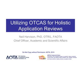 AOTA’s Centennial Vision
Weenvision that occupational therapy is a powerful, widely recognized,
science-driven, and evidence-based profession with a globally connected
and diverse workforce meeting society’s occupational needs.
Utilizing OTCAS for Holistic
Application Reviews
Neil Harvison, PhD, OTR/L, FAOTA
Chief Officer, Academic and Scientific Affairs
Do Not Copy without Permission. AOTA, 2015
 