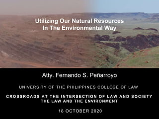 Utilizing Our Natural Resources
In The Environmental Way
Atty. Fernando S. Peñarroyo
UNIVERSITY OF THE PHILIPPINES COLLEGE OF LAW
C R O S S R O A D S A T T H E I N T E R S E C T I O N O F L A W A N D S O C I E T Y
THE LAW AND THE ENVIRONMENT
18 OCTOBER 2020
 