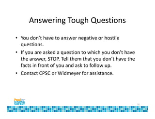 Answering Tough Questions
• You don’t have to answer negative or hostile
  questions.
• If you are asked a question to which you don’t have
  the answer, STOP. Tell them that you don’t have the
  facts in front of you and ask to follow up.
• Contact CPSC or Widmeyer for assistance.




                                                        10
 