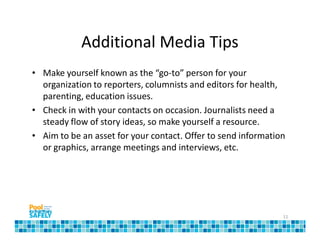 Additional Media Tips
• Make yourself known as the “go-to” person for your
  organization to reporters, columnists and editors for health,
  parenting, education issues.
• Check in with your contacts on occasion. Journalists need a
  steady flow of story ideas, so make yourself a resource.
• Aim to be an asset for your contact. Offer to send information
  or graphics, arrange meetings and interviews, etc.




                                                               11
 