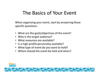 The Basics of Your Event
When organizing your event, start by answering these
specific questions:

•   What are the goals/objectives of the event?
•   Who is the target audience?
•   What resources are available?
•   Is a high-profile personality available?
•   What type of event do you want to hold?
•   Where should the event be held and when?




                                                       13
 