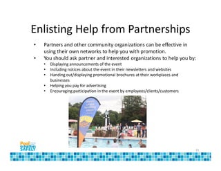 Enlisting Help from Partnerships
•   Partners and other community organizations can be effective in
    using their own networks to help you with promotion.
•   You should ask partner and interested organizations to help you by:
    •   Displaying announcements of the event
    •   Including notices about the event in their newsletters and websites
    •   Handing out/displaying promotional brochures at their workplaces and
        businesses
    •   Helping you pay for advertising
    •   Encouraging participation in the event by employees/clients/customers




                                                                                15
 