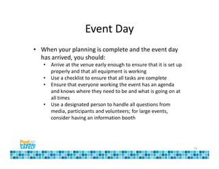 Event Day
• When your planning is complete and the event day
  has arrived, you should:
   •   Arrive at the venue early enough to ensure that it is set up
       properly and that all equipment is working
   •   Use a checklist to ensure that all tasks are complete
   •   Ensure that everyone working the event has an agenda
       and knows where they need to be and what is going on at
       all times
   •   Use a designated person to handle all questions from
       media, participants and volunteers; for large events,
       consider having an information booth




                                                                      16
 