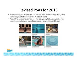 Revised PSAs for 2013
• We’re revising the PSAs for 2013 to provide more detailed safety steps, while
  remaining true to the spirit of the Pool Safely brand.
• We will not be able to re-shoot any live footage or photography, so the new
  executions must rely on revised copy, voice-over, graphics, and layout.




                                                                                  2
 