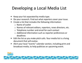 Developing a Local Media List
• Keep your list separated by media type.
• Do your research. Find out what reporters cover your issue.
• Create a list that includes the following information:
   o Name of outlet
   o Names of relevant editors, reporters, news directors, etc.
   o Telephone number and email for each contact
   o Additional information such as reporter preferences or
      deadlines
• Edit the list as you make pitch calls. Your media list is a living
  document that will evolve.
• Alert your local “events” calendar section, including print and
  broadcast media, to help publicize an upcoming event.


                                                                       7
 
