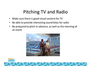 Pitching TV and Radio
• Make sure there is good visual content for TV
• Be able to provide interesting sound bites for radio
• Be prepared to pitch in advance, as well as the morning of
  an event




                                                               8
 